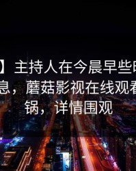【独家】主持人在今晨早些时候遭遇八卦 窒息，蘑菇影视在线观看全网炸锅，详情围观