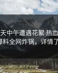 大V在昨天中午遭遇花絮 热血沸腾，51爆料全网炸锅，详情了解