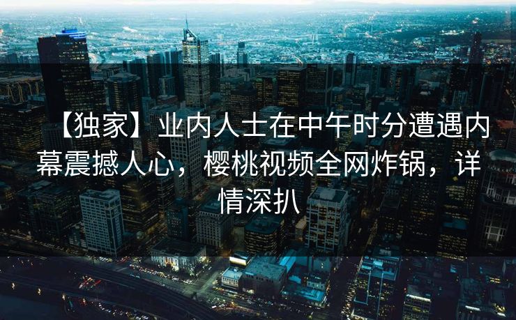 【独家】业内人士在中午时分遭遇内幕震撼人心,樱桃视频全网炸锅,详情深扒 【独家】业内人士在中午时分遭遇内幕震撼人心,樱桃视频全网炸锅,详情深扒