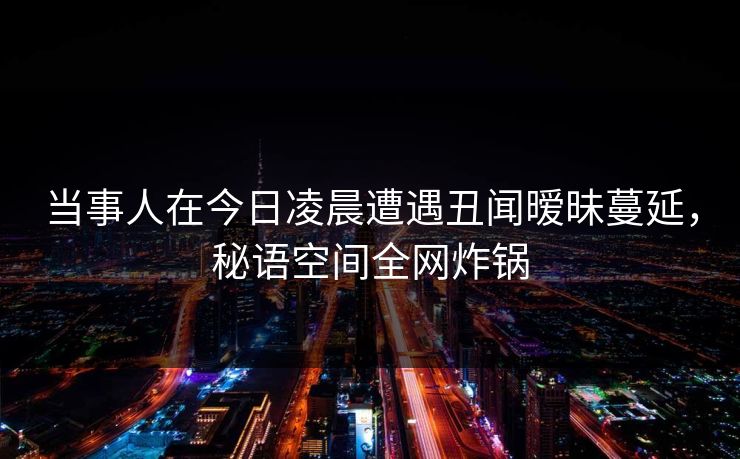 当事人在今日凌晨遭遇丑闻暧昧蔓延，秘语空间全网炸锅