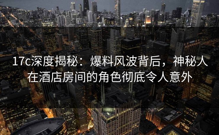17c深度揭秘：爆料风波背后，神秘人在酒店房间的角色彻底令人意外