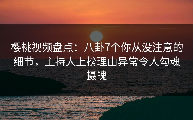 樱桃视频盘点：八卦7个你从没注意的细节，主持人上榜理由异常令人勾魂摄魄