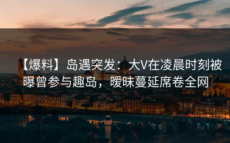 【爆料】岛遇突发：大V在凌晨时刻被曝曾参与趣岛，暧昧蔓延席卷全网
