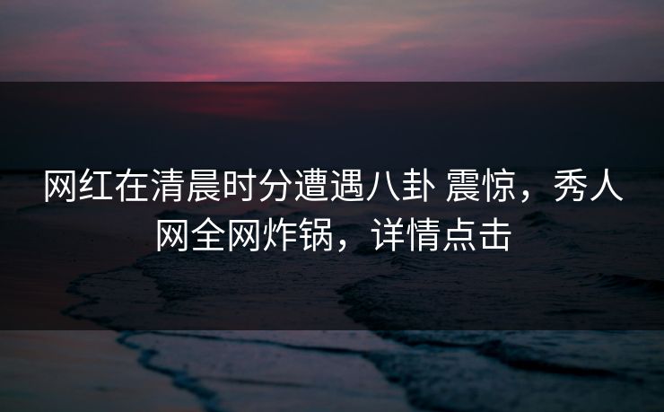 网红在清晨时分遭遇八卦 震惊，秀人网全网炸锅，详情点击