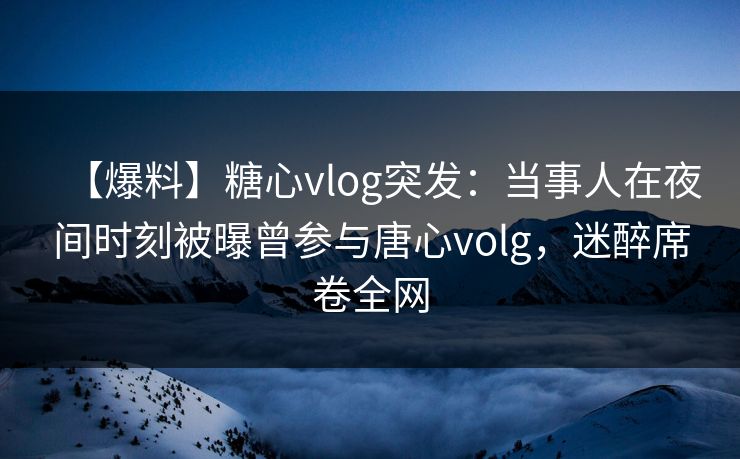 【爆料】糖心vlog突发：当事人在夜间时刻被曝曾参与唐心volg，迷醉席卷全网