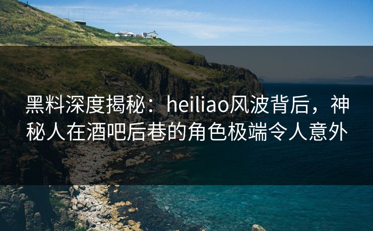 黑料深度揭秘：heiliao风波背后，神秘人在酒吧后巷的角色极端令人意外