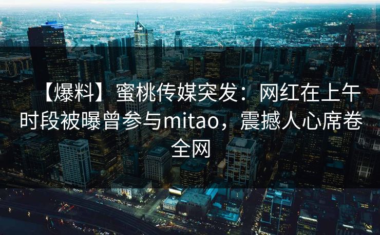 【爆料】蜜桃传媒突发:网红在上午时段被曝曾参与mitao,震撼人心席卷全网 【爆料】蜜桃传媒突发:网红在上午时段被曝曾参与mitao,震撼人心席卷全网