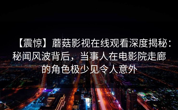 【震惊】蘑菇影视在线观看深度揭秘：秘闻风波背后，当事人在电影院走廊的角色极少见令人意外