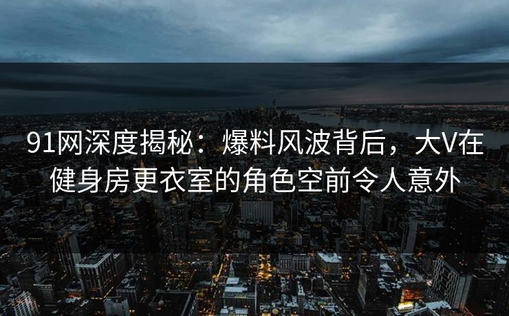 91网深度揭秘:爆料风波背后,大V在健身房更衣室的角色空前令人意外 91网深度揭秘:爆料风波背后,大V在健身房更衣室的角色空前令人意外