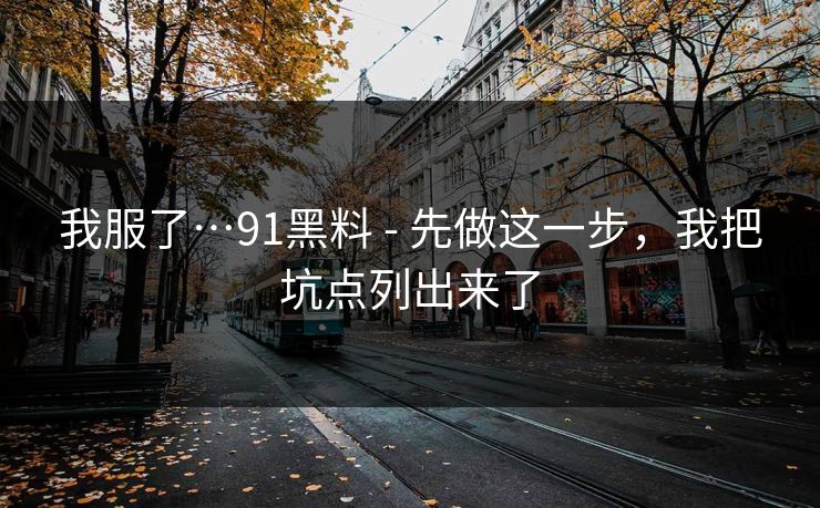 我服了…91黑料 - 先做这一步,我把坑点列出来了 我服了…91黑料 - 先做这一步,我把坑点列出来了
