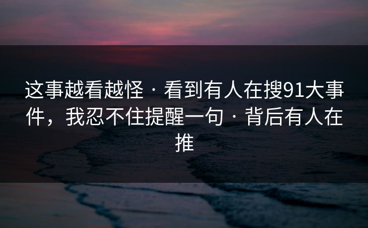 这事越看越怪 · 看到有人在搜91大事件,我忍不住提醒一句 · 背后有人在推 这事越看越怪 · 看到有人在搜91大事件,我忍不住提醒一句 · 背后有人在推