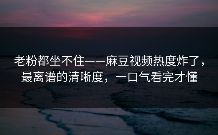老粉都坐不住——麻豆视频热度炸了，最离谱的清晰度，一口气看完才懂