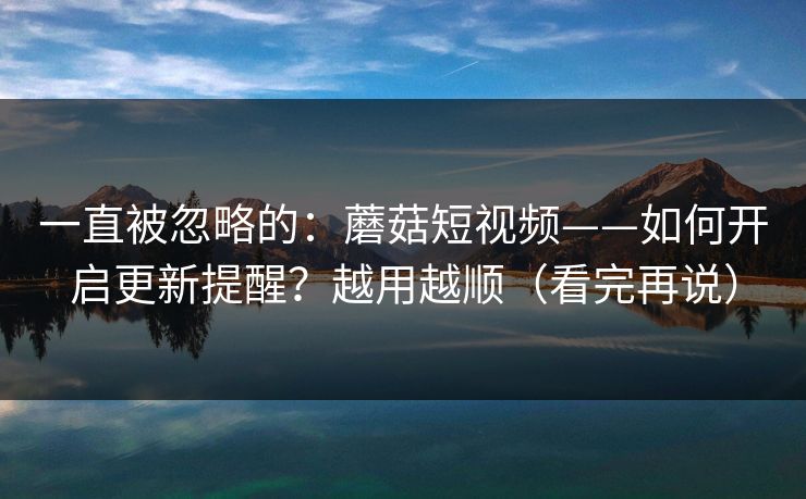 一直被忽略的:蘑菇短视频——如何开启更新提醒?越用越顺(看完再说) 一直被忽略的:蘑菇短视频——如何开启更新提醒?越用越顺(看完再说)
