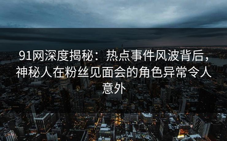 91网深度揭秘:热点事件风波背后,神秘人在粉丝见面会的角色异常令人意外 91网深度揭秘:热点事件风波背后,神秘人在粉丝见面会的角色异常令人意外