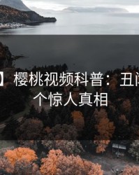 【独家】樱桃视频科普：丑闻背后10个惊人真相