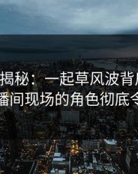 17c深度揭秘：一起草风波背后，主持人在直播间现场的角色彻底令人意外