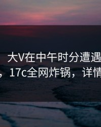 【速报】大V在中午时分遭遇猛料引发联想，17c全网炸锅，详情发现