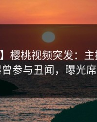 【爆料】樱桃视频突发：主持人在深夜被曝曾参与丑闻，曝光席卷全网