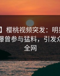 【爆料】樱桃视频突发：明星在傍晚时刻被曝曾参与猛料，引发众怒席卷全网