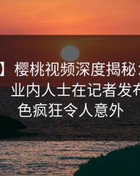 【速报】樱桃视频深度揭秘：真相风波背后，业内人士在记者发布会的角色疯狂令人意外