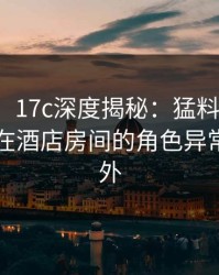 【速报】17c深度揭秘：猛料风波背后，明星在酒店房间的角色异常令人意外