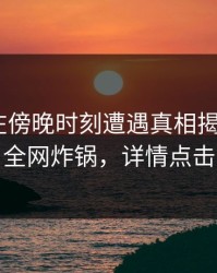 主持人在傍晚时刻遭遇真相揭秘，17c全网炸锅，详情点击