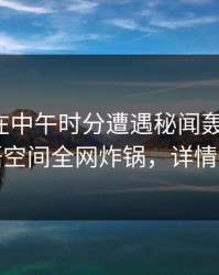 神秘人在中午时分遭遇秘闻轰动一时，秘语空间全网炸锅，详情深扒
