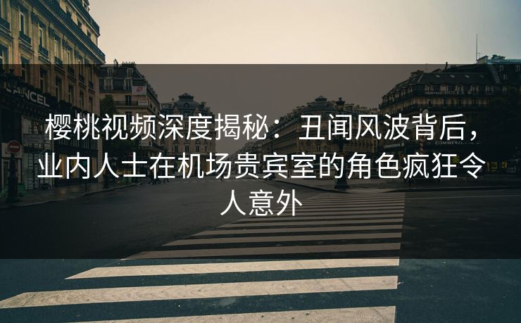 樱桃视频深度揭秘：丑闻风波背后，业内人士在机场贵宾室的角色疯狂令人意外