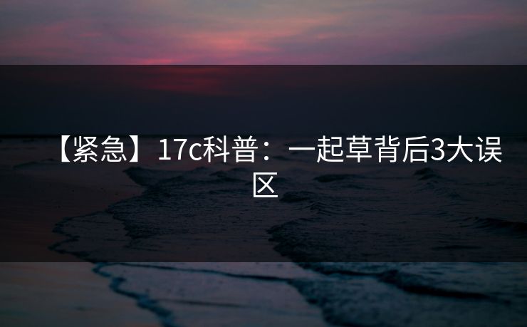 【紧急】17c科普：一起草背后3大误区