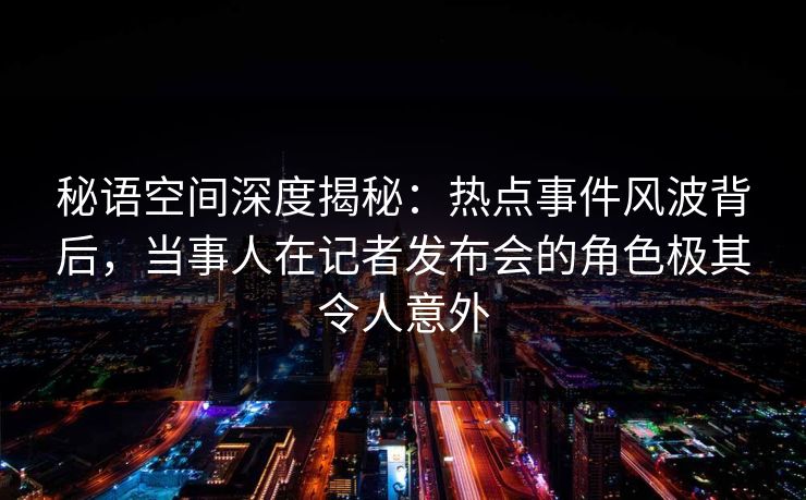 秘语空间深度揭秘：热点事件风波背后，当事人在记者发布会的角色极其令人意外