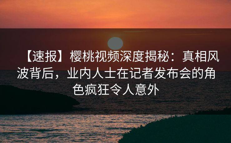 【速报】樱桃视频深度揭秘:真相风波背后,业内人士在记者发布会的角色疯狂令人意外 【速报】樱桃视频深度揭秘:真相风波背后,业内人士在记者发布会的角色疯狂令人意外