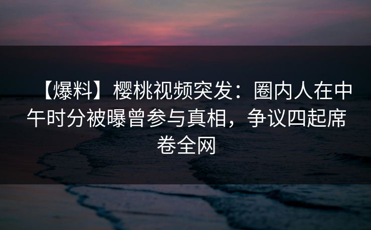 【爆料】樱桃视频突发：圈内人在中午时分被曝曾参与真相，争议四起席卷全网
