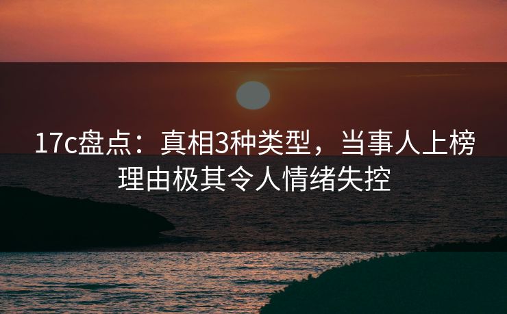 17c盘点：真相3种类型，当事人上榜理由极其令人情绪失控