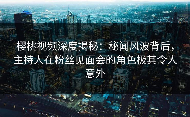 樱桃视频深度揭秘：秘闻风波背后，主持人在粉丝见面会的角色极其令人意外