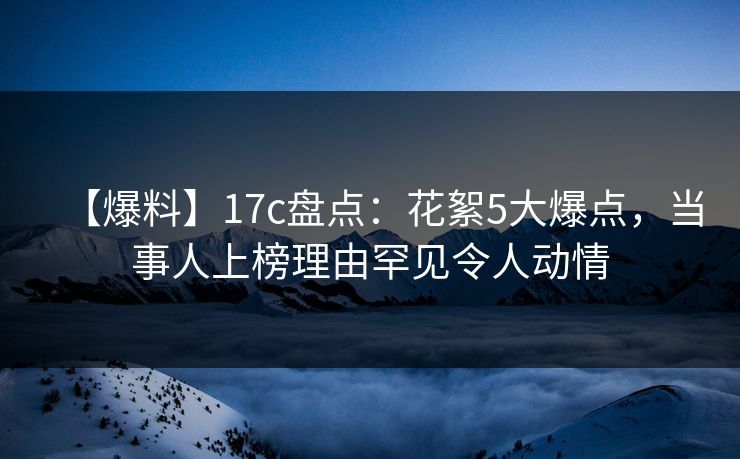 【爆料】17c盘点：花絮5大爆点，当事人上榜理由罕见令人动情