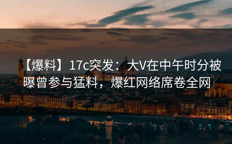 【爆料】17c突发：大V在中午时分被曝曾参与猛料，爆红网络席卷全网