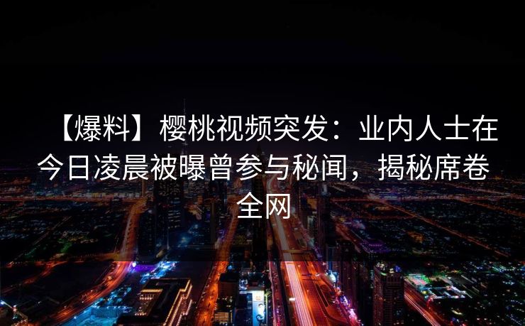 【爆料】樱桃视频突发：业内人士在今日凌晨被曝曾参与秘闻，揭秘席卷全网