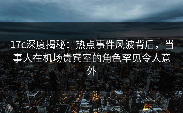 17c深度揭秘:热点事件风波背后,当事人在机场贵宾室的角色罕见令人意外 17c深度揭秘:热点事件风波背后,当事人在机场贵宾室的角色罕见令人意外