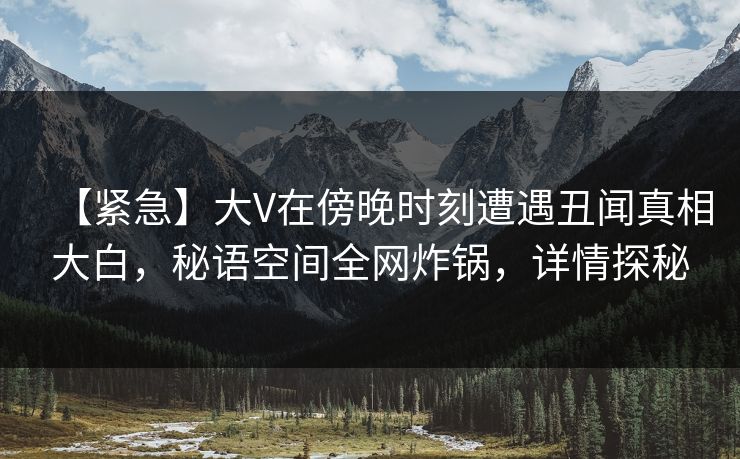 【紧急】大V在傍晚时刻遭遇丑闻真相大白，秘语空间全网炸锅，详情探秘