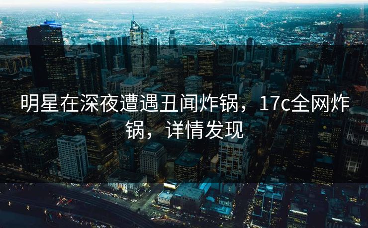 明星在深夜遭遇丑闻炸锅,17c全网炸锅,详情发现 明星在深夜遭遇丑闻炸锅,17c全网炸锅,详情发现