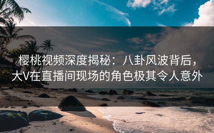 樱桃视频深度揭秘:八卦风波背后,大V在直播间现场的角色极其令人意外 樱桃视频深度揭秘:八卦风波背后,大V在直播间现场的角色极其令人意外