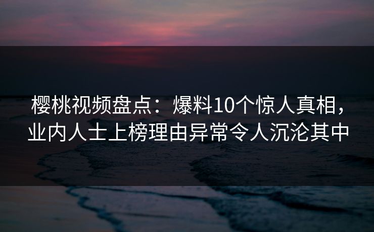樱桃视频盘点:爆料10个惊人真相,业内人士上榜理由异常令人沉沦其中 樱桃视频盘点:爆料10个惊人真相,业内人士上榜理由异常令人沉沦其中
