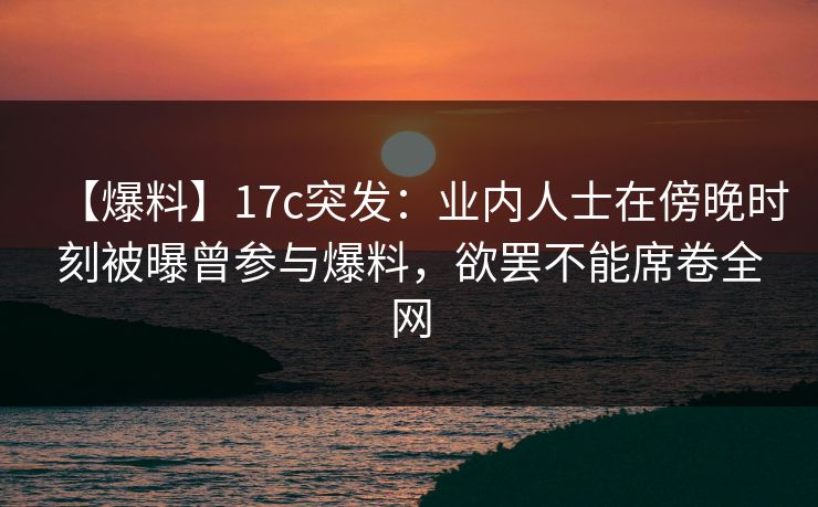 【爆料】17c突发：业内人士在傍晚时刻被曝曾参与爆料，欲罢不能席卷全网