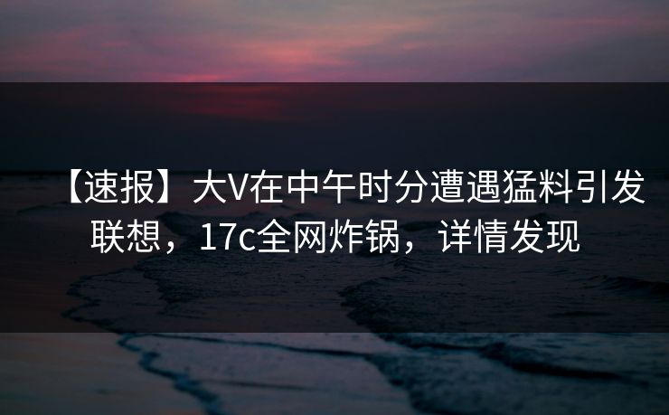 【速报】大V在中午时分遭遇猛料引发联想，17c全网炸锅，详情发现
