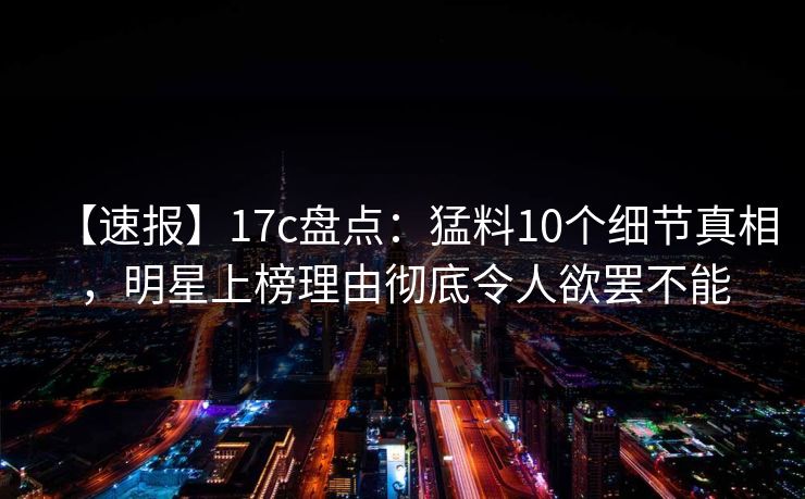 【速报】17c盘点:猛料10个细节真相,明星上榜理由彻底令人欲罢不能 【速报】17c盘点:猛料10个细节真相,明星上榜理由彻底令人欲罢不能