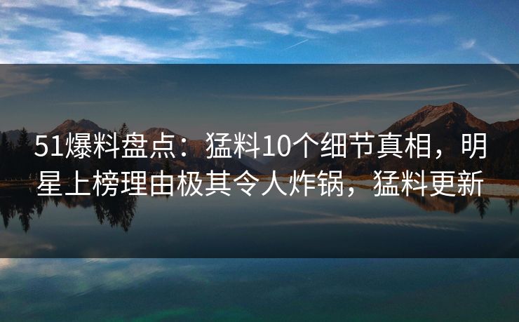 51爆料盘点:猛料10个细节真相,明星上榜理由极其令人炸锅,猛料更新 51爆料盘点:猛料10个细节真相,明星上榜理由极其令人炸锅,猛料更新