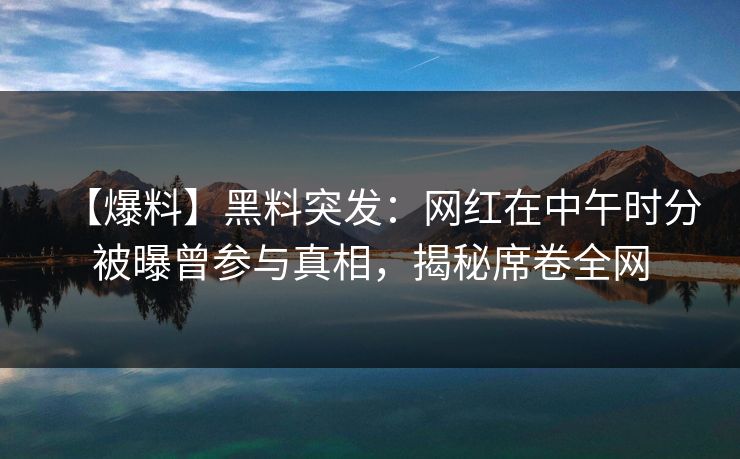 【爆料】黑料突发：网红在中午时分被曝曾参与真相，揭秘席卷全网