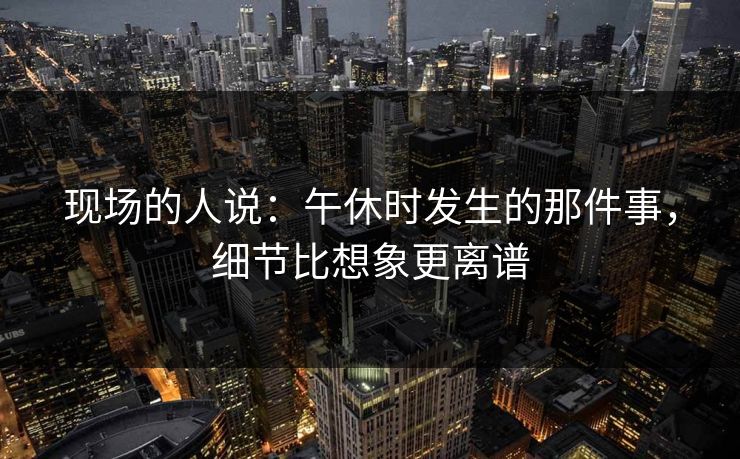 现场的人说:午休时发生的那件事,细节比想象更离谱 现场的人说:午休时发生的那件事,细节比想象更离谱