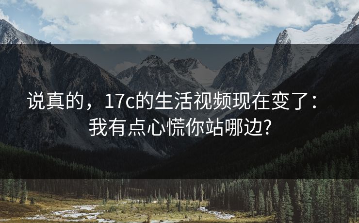 说真的，17c的生活视频现在变了： 我有点心慌你站哪边?