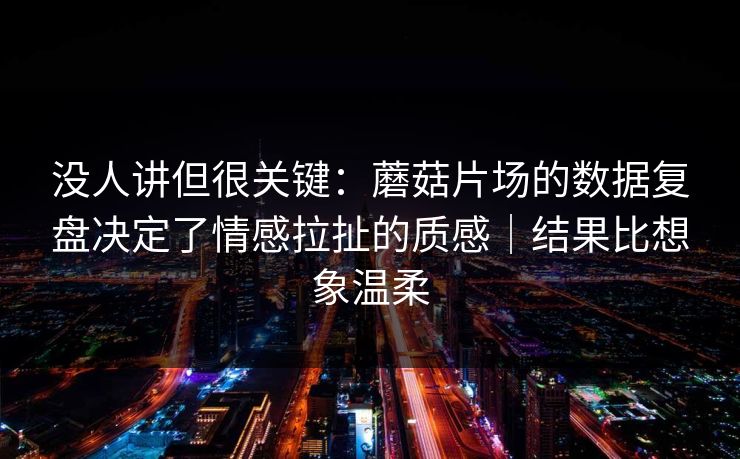 没人讲但很关键：蘑菇片场的数据复盘决定了情感拉扯的质感｜结果比想象温柔